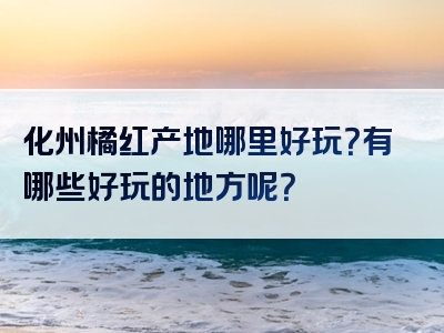 化州橘红产地哪里好玩？有哪些好玩的地方呢？
