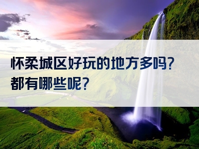 怀柔城区好玩的地方多吗？都有哪些呢？