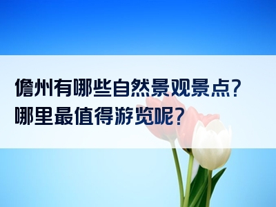 儋州有哪些自然景观景点？哪里最值得游览呢？