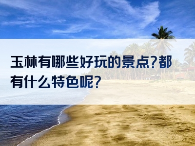 玉林有哪些好玩的景点？都有什么特色呢？
