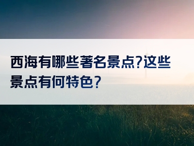 西海有哪些著名景点？这些景点有何特色？