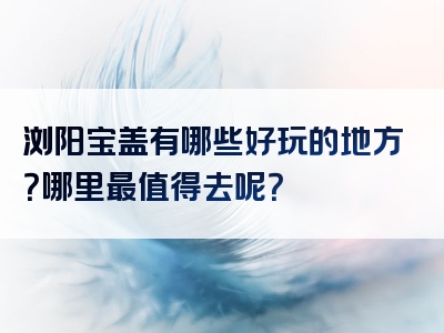 浏阳宝盖有哪些好玩的地方？哪里最值得去呢？