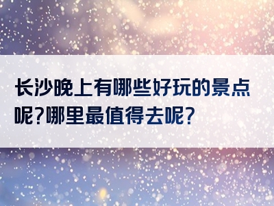 长沙晚上有哪些好玩的景点呢？哪里最值得去呢？