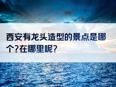 西安有龙头造型的景点是哪个？在哪里呢？