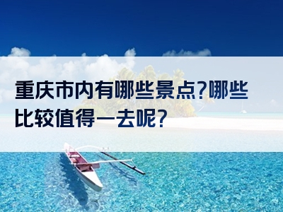 重庆市内有哪些景点？哪些比较值得一去呢？