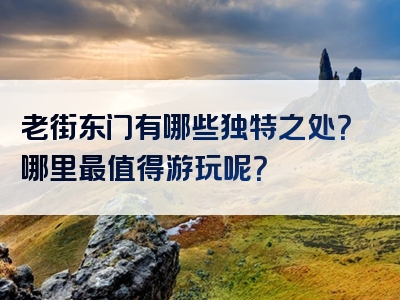 老街东门有哪些独特之处？哪里最值得游玩呢？