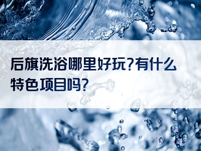 后旗洗浴哪里好玩？有什么特色项目吗？
