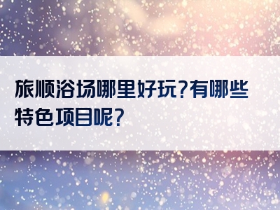 旅顺浴场哪里好玩？有哪些特色项目呢？