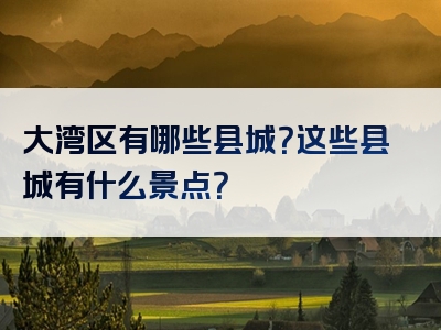 大湾区有哪些县城？这些县城有什么景点？