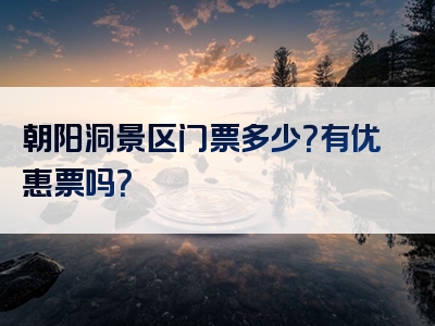 朝阳洞景区门票多少？有优惠票吗？