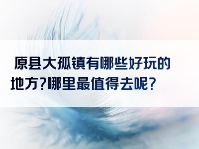淸原县大孤镇有哪些好玩的地方？哪里最值得去呢？