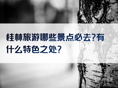 桂林旅游哪些景点必去？有什么特色之处？
