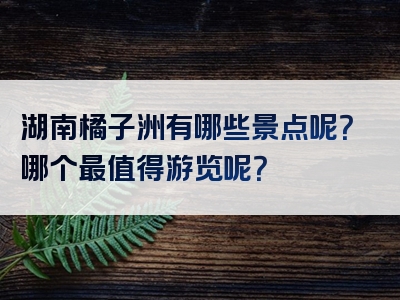 湖南橘子洲有哪些景点呢？哪个最值得游览呢？