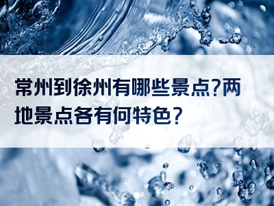 常州到徐州有哪些景点？两地景点各有何特色？
