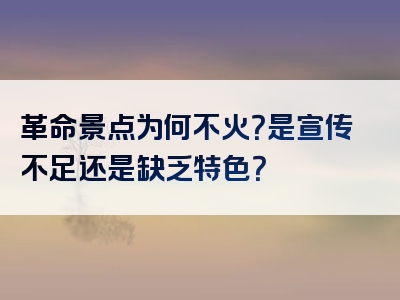 革命景点为何不火？是宣传不足还是缺乏特色？