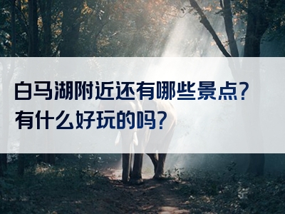 白马湖附近还有哪些景点？有什么好玩的吗？