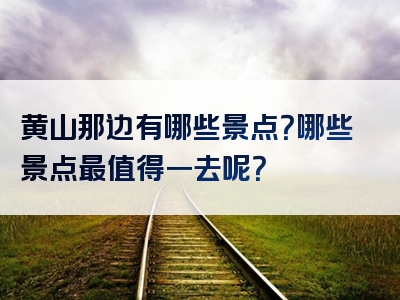 黄山那边有哪些景点？哪些景点最值得一去呢？