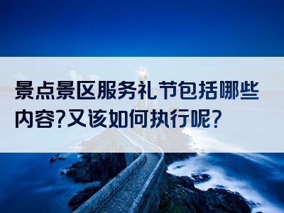 景点景区服务礼节包括哪些内容？又该如何执行呢？
