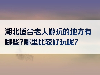湖北适合老人游玩的地方有哪些？哪里比较好玩呢？