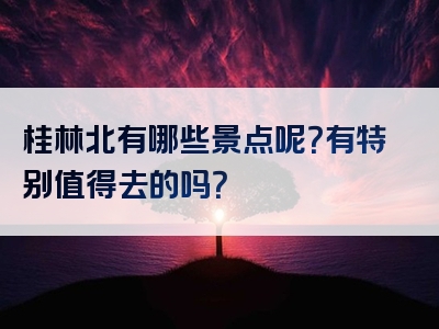 桂林北有哪些景点呢？有特别值得去的吗？