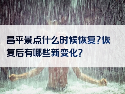 昌平景点什么时候恢复？恢复后有哪些新变化？