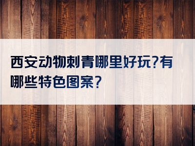 西安动物刺青哪里好玩？有哪些特色图案？