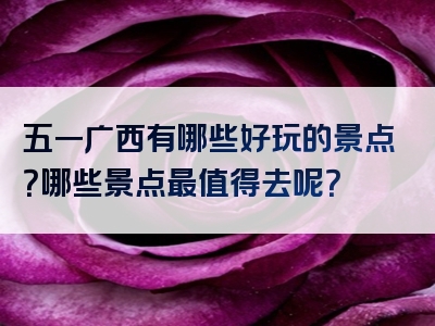 五一广西有哪些好玩的景点？哪些景点最值得去呢？