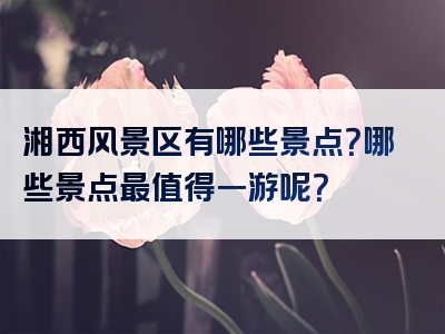 湘西风景区有哪些景点？哪些景点最值得一游呢？