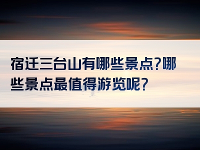宿迁三台山有哪些景点？哪些景点最值得游览呢？