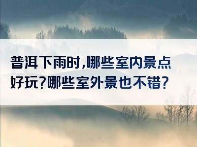 普洱下雨时，哪些室内景点好玩？哪些室外景也不错？
