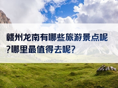 赣州龙南有哪些旅游景点呢？哪里最值得去呢？