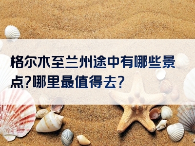 格尔木至兰州途中有哪些景点？哪里最值得去？