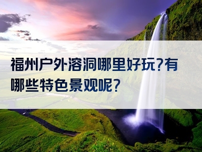福州户外溶洞哪里好玩？有哪些特色景观呢？