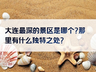 大连最深的景区是哪个？那里有什么独特之处？