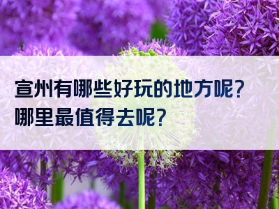宣州有哪些好玩的地方呢？哪里最值得去呢？