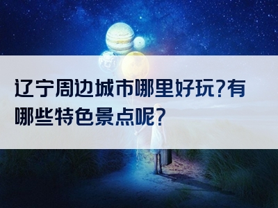辽宁周边城市哪里好玩？有哪些特色景点呢？