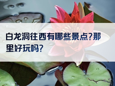 白龙洞往西有哪些景点？那里好玩吗？