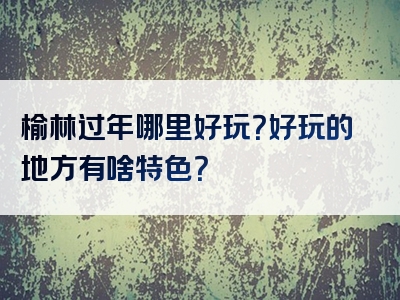 榆林过年哪里好玩？好玩的地方有啥特色？