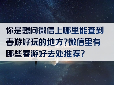 你是想问微信上哪里能查到春游好玩的地方？微信里有哪些春游好去处推荐？