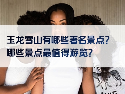 玉龙雪山有哪些著名景点？哪些景点最值得游览？