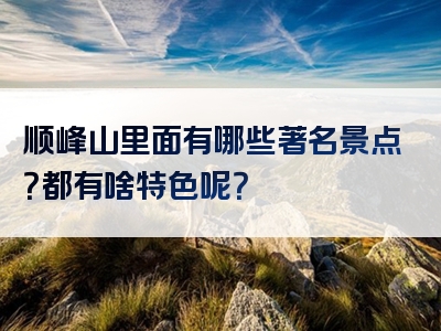 顺峰山里面有哪些著名景点？都有啥特色呢？