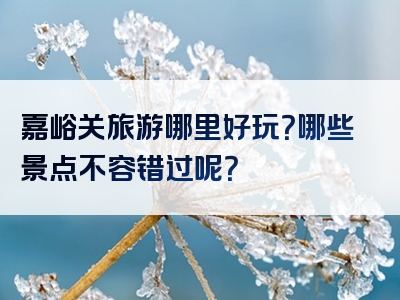 嘉峪关旅游哪里好玩？哪些景点不容错过呢？