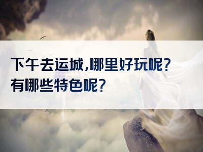 下午去运城，哪里好玩呢？有哪些特色呢？