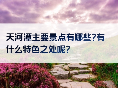 天河潭主要景点有哪些？有什么特色之处呢？