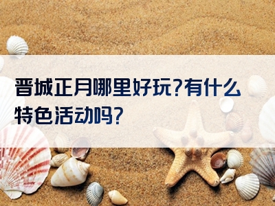 晋城正月哪里好玩？有什么特色活动吗？