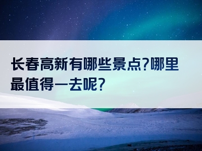 长春高新有哪些景点？哪里最值得一去呢？