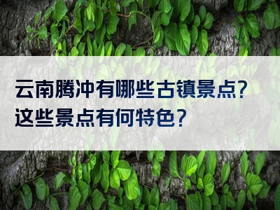 云南腾冲有哪些古镇景点？这些景点有何特色？