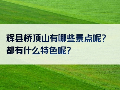 辉县桥顶山有哪些景点呢？都有什么特色呢？