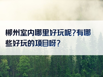 郴州室内哪里好玩呢？有哪些好玩的项目呀？