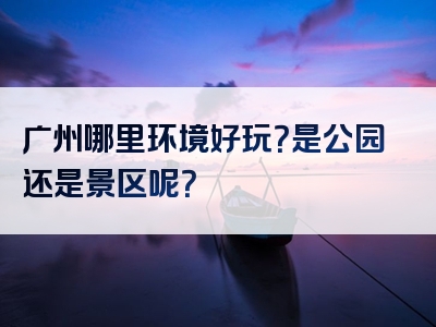 广州哪里环境好玩？是公园还是景区呢？